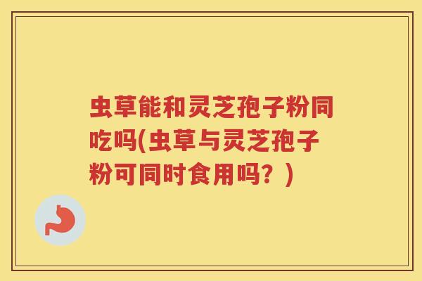 虫草能和灵芝孢子粉同吃吗(虫草与灵芝孢子粉可同时食用吗？)