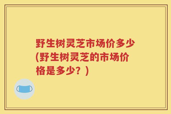 野生树灵芝市场价多少(野生树灵芝的市场价格是多少？)
