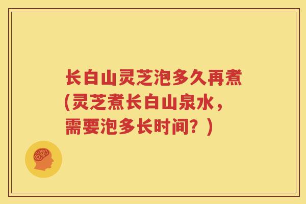 长白山灵芝泡多久再煮(灵芝煮长白山泉水，需要泡多长时间？)