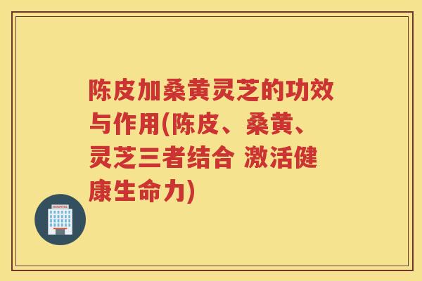 陈皮加桑黄灵芝的功效与作用(陈皮、桑黄、灵芝三者结合 激活健康生命力)