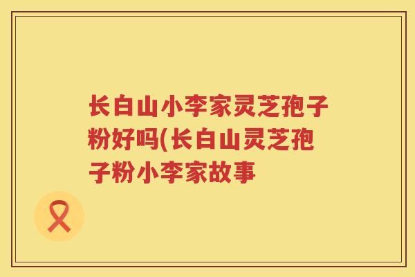 长白山小李家灵芝孢子粉好吗(长白山灵芝孢子粉小李家故事