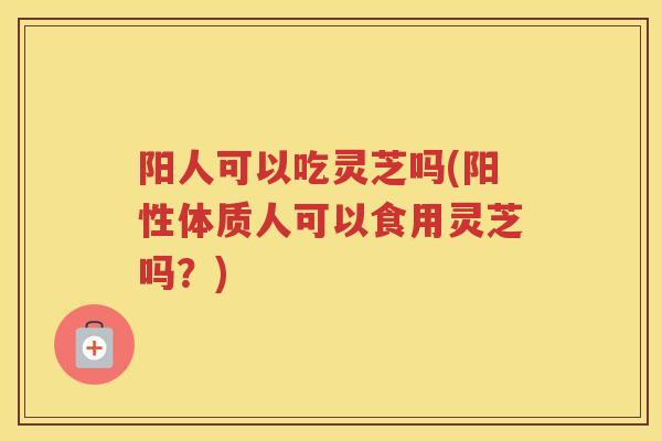 阳人可以吃灵芝吗(阳性体质人可以食用灵芝吗？)