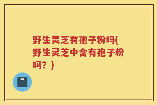野生灵芝有孢子粉吗(野生灵芝中含有孢子粉吗？)