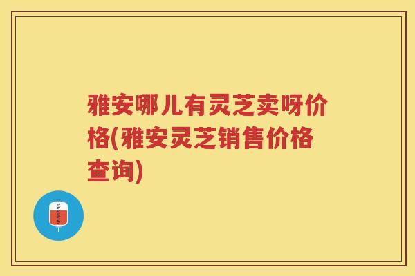 雅安哪儿有灵芝卖呀价格(雅安灵芝销售价格查询) 雅安哪儿有灵芝卖呀价格(雅安灵芝销售价格查询)