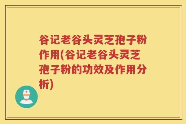 谷记老谷头灵芝孢子粉作用(谷记老谷头灵芝孢子粉的功效及作用分析)