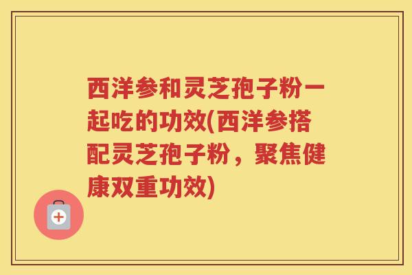 西洋参和灵芝孢子粉一起吃的功效(西洋参搭配灵芝孢子粉,聚焦健康双重功效) 西洋参和灵芝孢子粉一起吃的功效(西洋参搭配灵芝孢子粉,聚焦健康双重功效)