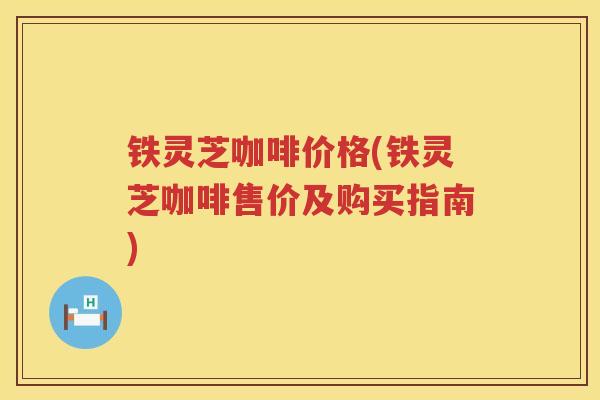 铁灵芝咖啡价格(铁灵芝咖啡售价及购买指南) 铁灵芝咖啡价格(铁灵芝咖啡售价及购买指南)
