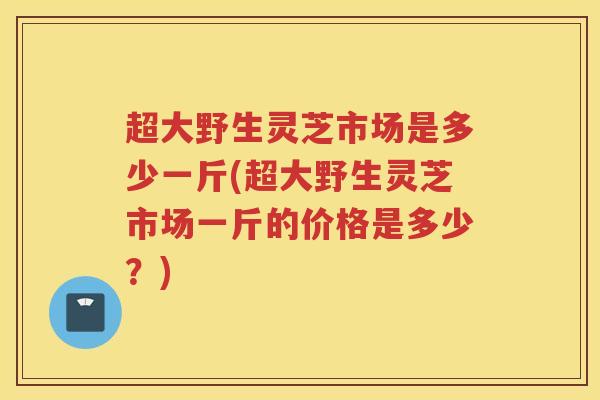 超大野生灵芝市场是多少一斤(超大野生灵芝市场一斤的价格是多少？)