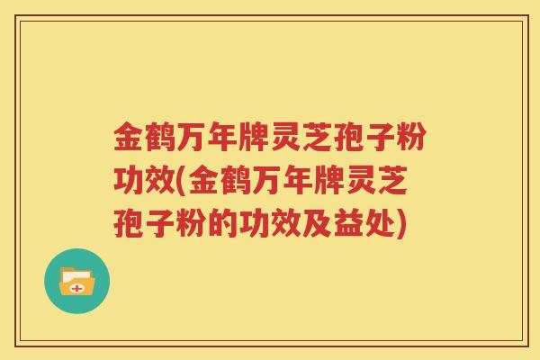 金鹤万年牌灵芝孢子粉功效(金鹤万年牌灵芝孢子粉的功效及益处)