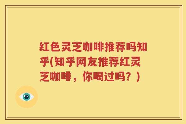 红色灵芝咖啡推荐吗知乎(知乎网友推荐红灵芝咖啡,你喝过吗?) 红色灵芝咖啡推荐吗知乎(知乎网友推荐红灵芝咖啡,你喝过吗?)