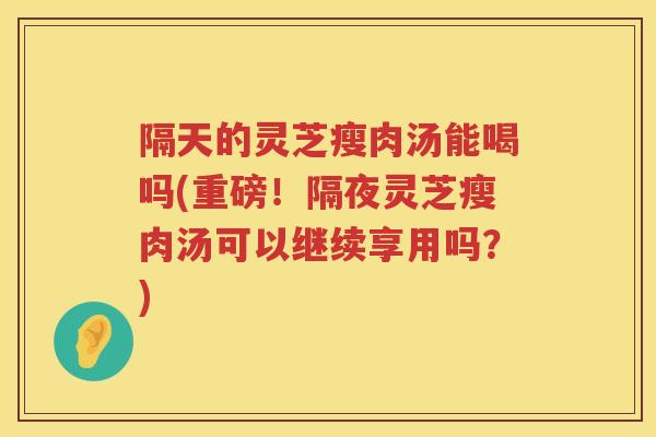 隔天的灵芝瘦肉汤能喝吗(重磅！隔夜灵芝瘦肉汤可以继续享用吗？)