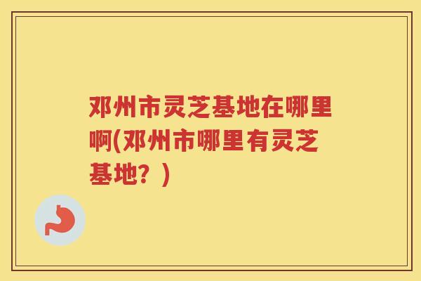 邓州市灵芝基地在哪里啊(邓州市哪里有灵芝基地？)