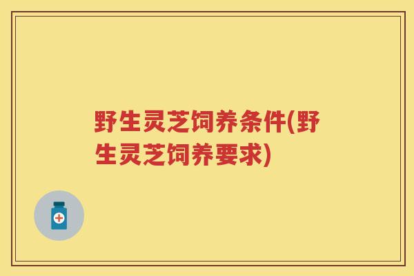 野生灵芝饲养条件(野生灵芝饲养要求)