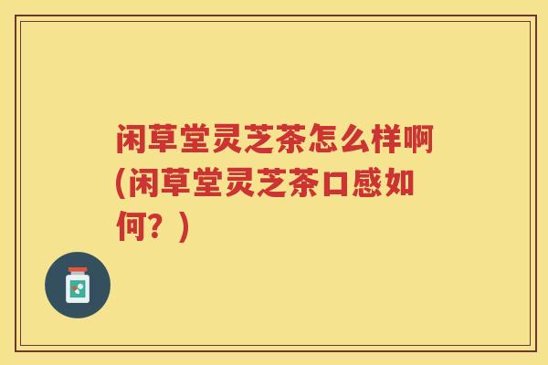 闲草堂灵芝茶怎么样啊(闲草堂灵芝茶口感如何？)