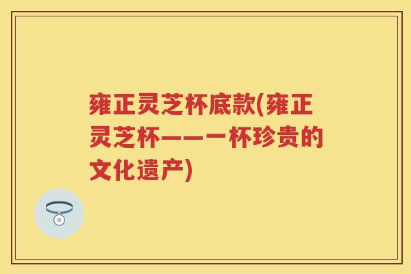 雍正灵芝杯底款(雍正灵芝杯——一杯珍贵的文化遗产)