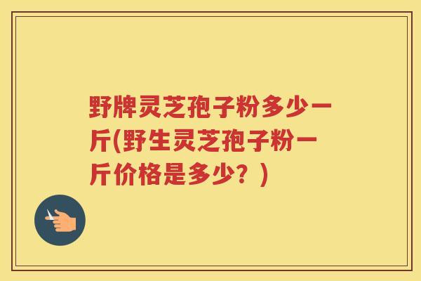 野牌灵芝孢子粉多少一斤(野生灵芝孢子粉一斤价格是多少？)