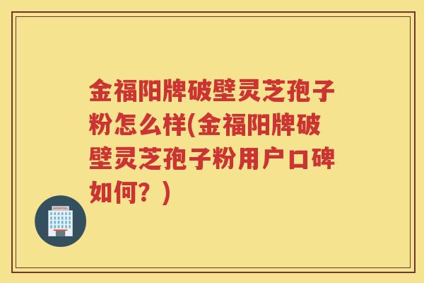 金福阳牌破壁灵芝孢子粉怎么样(金福阳牌破壁灵芝孢子粉用户口碑如何?) 金福阳牌破壁灵芝孢子粉怎么样(金福阳牌破壁灵芝孢子粉用户口碑如何?)