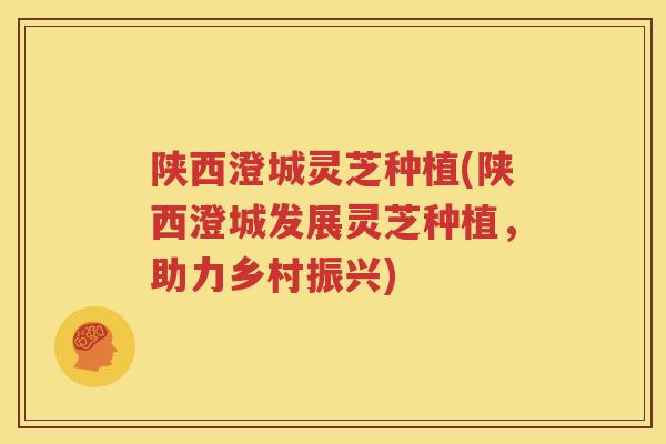 陕西澄城灵芝种植(陕西澄城发展灵芝种植，助力乡村振兴)