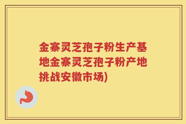 金寨灵芝孢子粉生产基地金寨灵芝孢子粉产地挑战安徽市场)