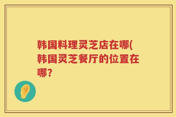 韩国料理灵芝店在哪(韩国灵芝餐厅的位置在哪? 韩国料理灵芝店在哪(韩国灵芝餐厅的位置在哪?