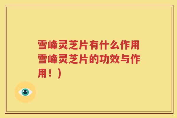 雪峰灵芝片有什么作用雪峰灵芝片的功效与作用!) 雪峰灵芝片有什么作用雪峰灵芝片的功效与作用!)