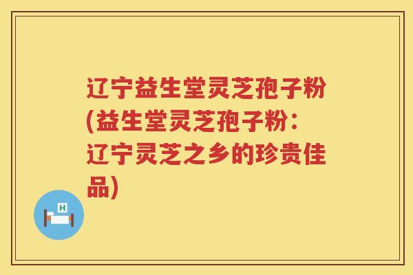 辽宁益生堂灵芝孢子粉(益生堂灵芝孢子粉：辽宁灵芝之乡的珍贵佳品)