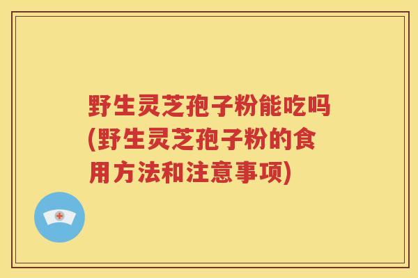 野生灵芝孢子粉能吃吗(野生灵芝孢子粉的食用方法和注意事项)