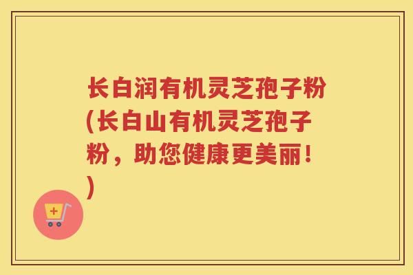 长白润有机灵芝孢子粉(长白山有机灵芝孢子粉，助您健康更美丽！)