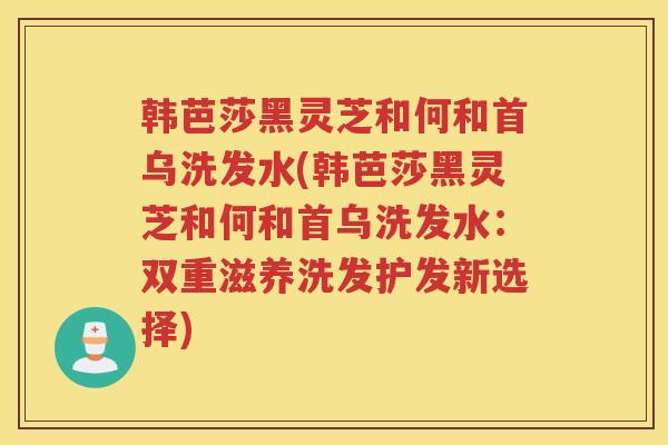 韩芭莎黑灵芝和何和首乌洗发水(韩芭莎黑灵芝和何和首乌洗发水：双重滋养洗发护发新选择)
