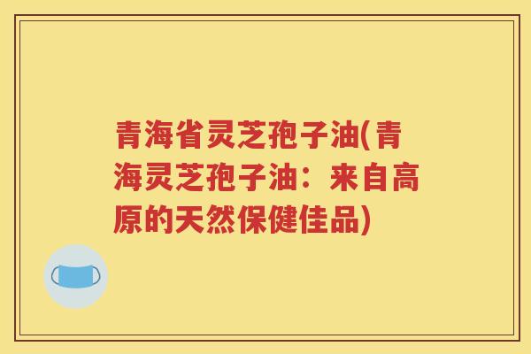 青海省灵芝孢子油(青海灵芝孢子油：来自高原的天然保健佳品)