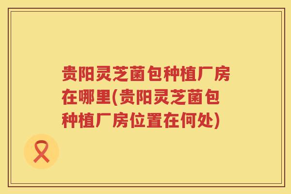 贵阳灵芝菌包种植厂房在哪里(贵阳灵芝菌包种植厂房位置在何处)