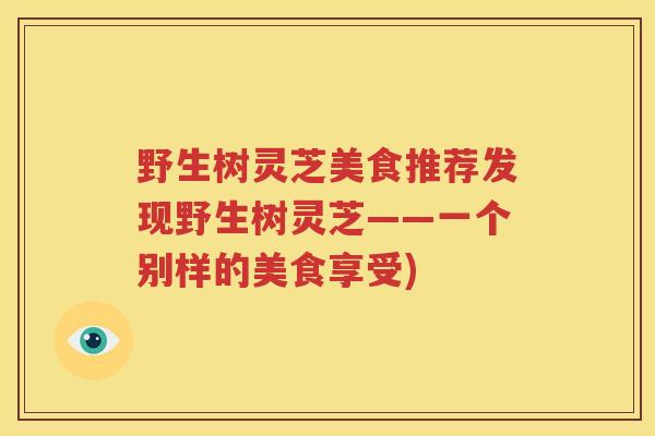 野生树灵芝美食推荐发现野生树灵芝——一个别样的美食享受)