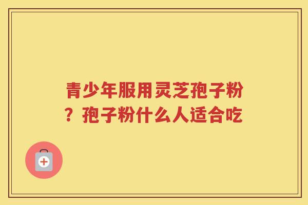 青少年服用灵芝孢子粉？孢子粉什么人适合吃