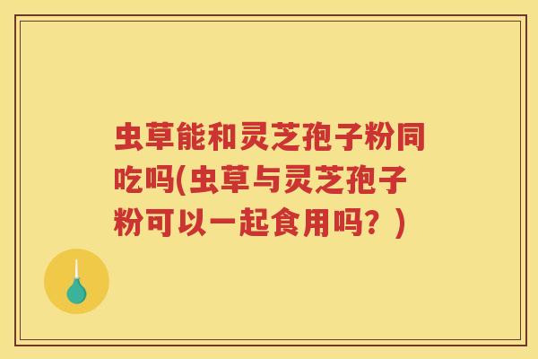 虫草能和灵芝孢子粉同吃吗(虫草与灵芝孢子粉可以一起食用吗？)