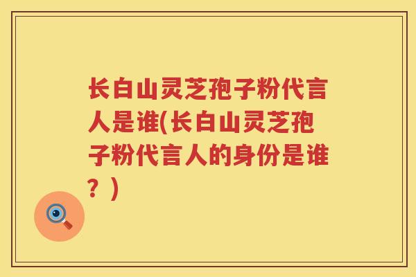长白山灵芝孢子粉代言人是谁(长白山灵芝孢子粉代言人的身份是谁？)