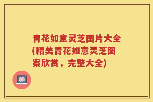 青花如意灵芝图片大全(精美青花如意灵芝图案欣赏，完整大全)