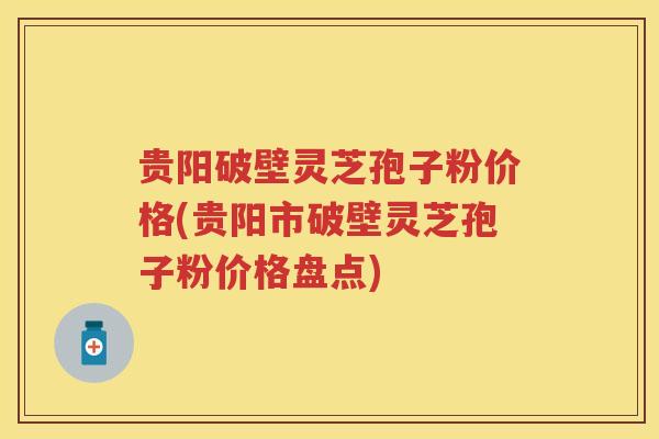 贵阳破壁灵芝孢子粉价格(贵阳市破壁灵芝孢子粉价格盘点) 贵阳破壁灵芝孢子粉价格(贵阳市破壁灵芝孢子粉价格盘点)