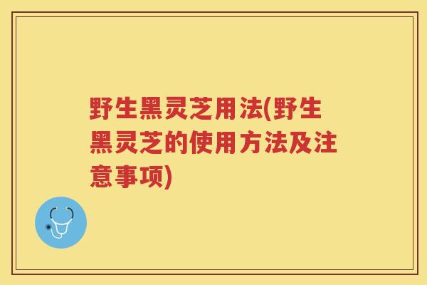 野生黑灵芝用法(野生黑灵芝的使用方法及注意事项)