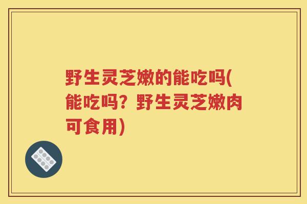 野生灵芝嫩的能吃吗(能吃吗？野生灵芝嫩肉可食用)