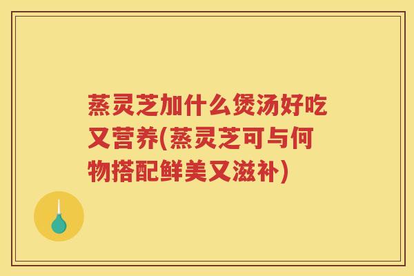 蒸灵芝加什么煲汤好吃又营养(蒸灵芝可与何物搭配鲜美又滋补)