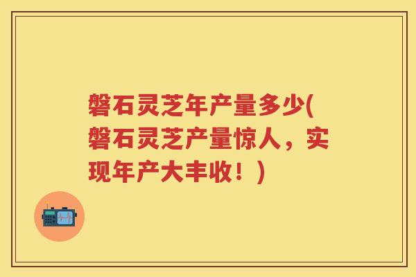 磐石灵芝年产量多少(磐石灵芝产量惊人，实现年产大丰收！)