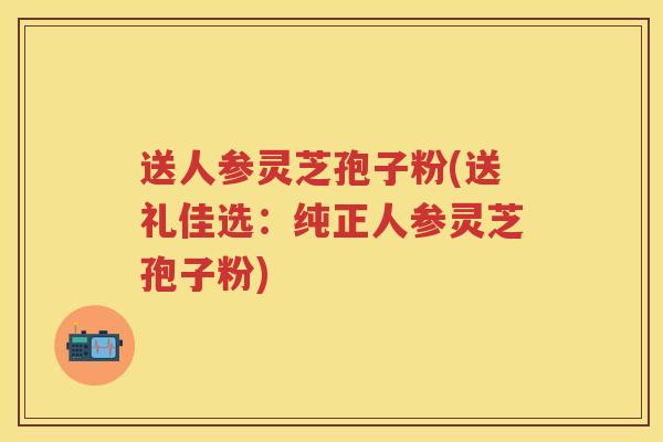 送人参灵芝孢子粉(送礼佳选：纯正人参灵芝孢子粉)