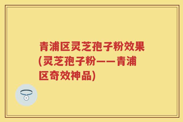 青浦区灵芝孢子粉效果(灵芝孢子粉——青浦区奇效神品)