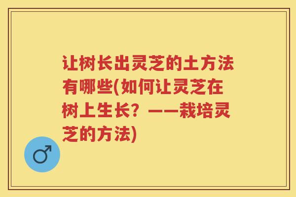 让树长出灵芝的土方法有哪些(如何让灵芝在树上生长？——栽培灵芝的方法)