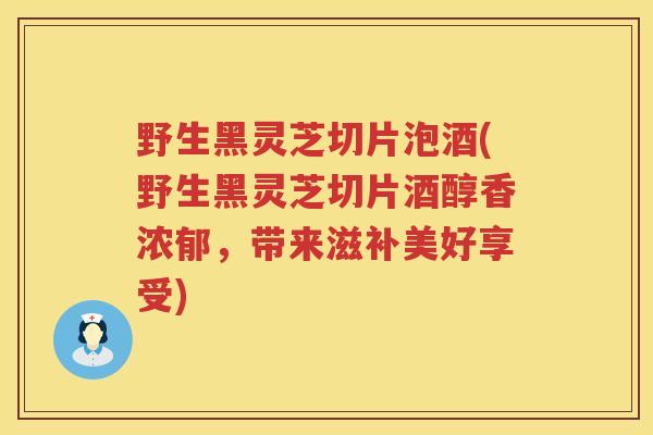野生黑灵芝切片泡酒(野生黑灵芝切片酒醇香浓郁,带来滋补美好享受) 野生黑灵芝切片泡酒(野生黑灵芝切片酒醇香浓郁,带来滋补美好享受)