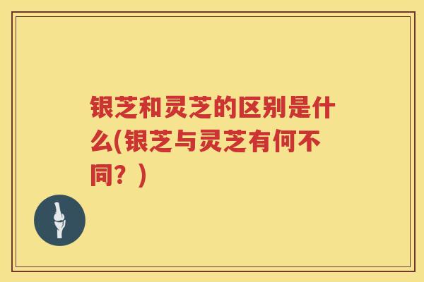 银芝和灵芝的区别是什么(银芝与灵芝有何不同?) 银芝和灵芝的区别是什么(银芝与灵芝有何不同?)
