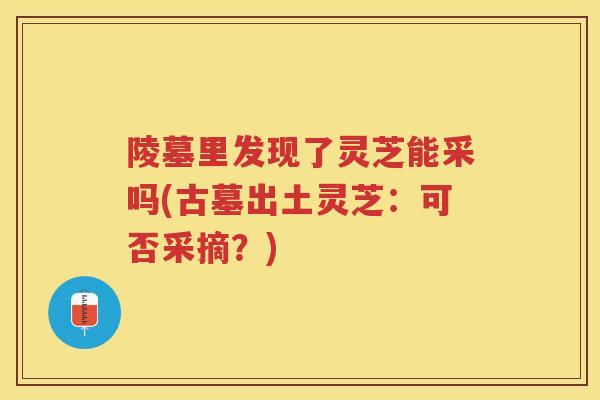 陵墓里发现了灵芝能采吗(古墓出土灵芝:可否采摘?) 陵墓里发现了灵芝能采吗(古墓出土灵芝:可否采摘?)