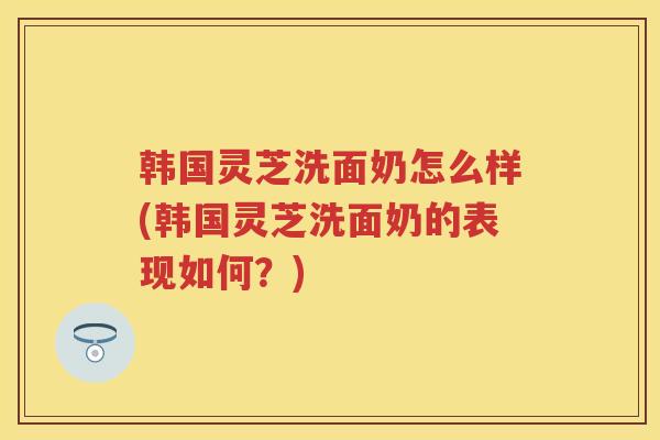 韩国灵芝洗面奶怎么样(韩国灵芝洗面奶的表现如何？)
