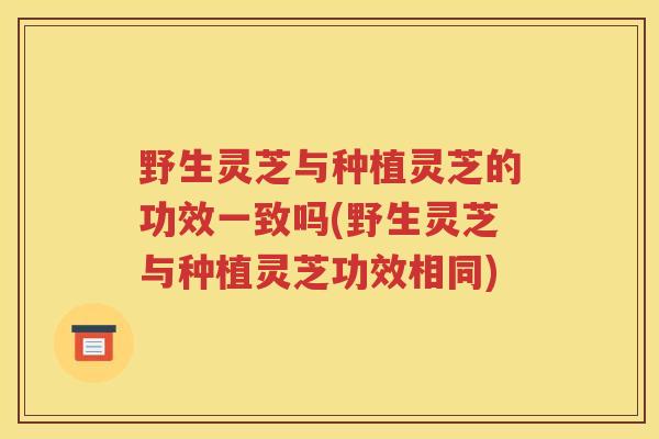 野生灵芝与种植灵芝的功效一致吗(野生灵芝与种植灵芝功效相同)