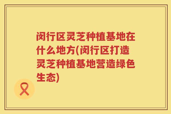 闵行区灵芝种植基地在什么地方(闵行区打造灵芝种植基地营造绿色生态)
